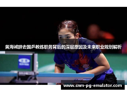 黄海诚辞去国乒教练职务背后的深层原因及未来职业规划解析