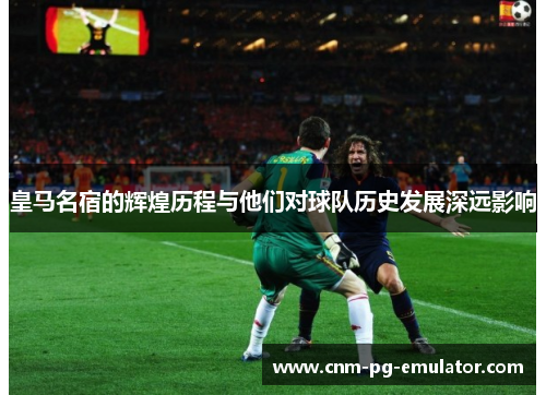 皇马名宿的辉煌历程与他们对球队历史发展深远影响 皇马名宿的辉煌历程与他们对球队历史发展深远影响
