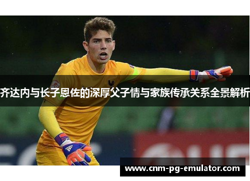 齐达内与长子恩佐的深厚父子情与家族传承关系全景解析