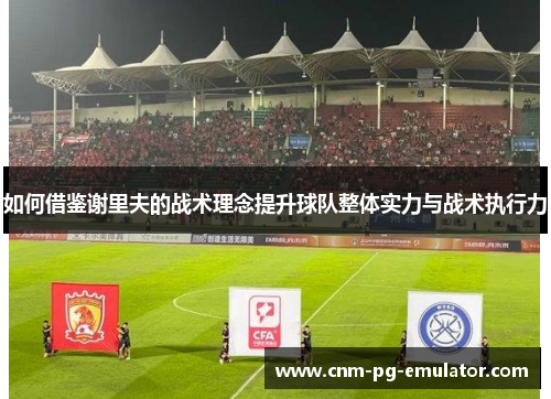 如何借鉴谢里夫的战术理念提升球队整体实力与战术执行力