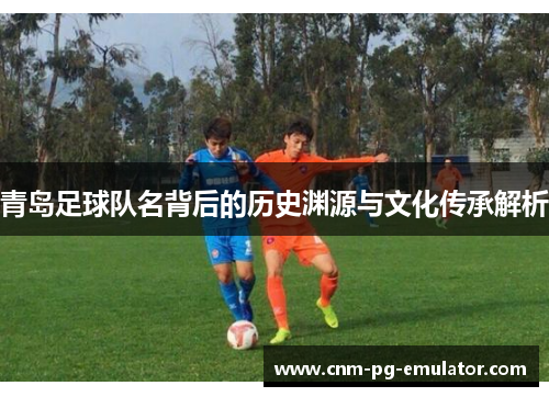 青岛足球队名背后的历史渊源与文化传承解析