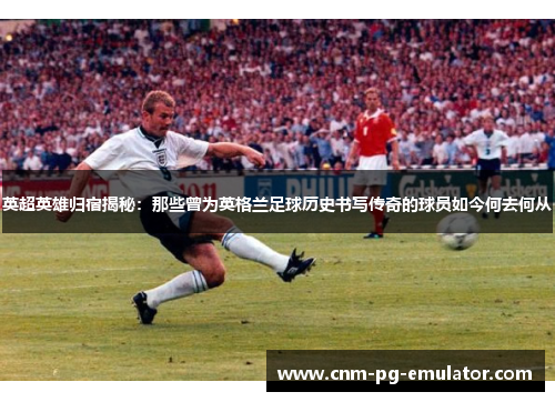 英超英雄归宿揭秘:那些曾为英格兰足球历史书写传奇的球员如今何去何从 英超英雄归宿揭秘:那些曾为英格兰足球历史书写传奇的球员如今何去何从