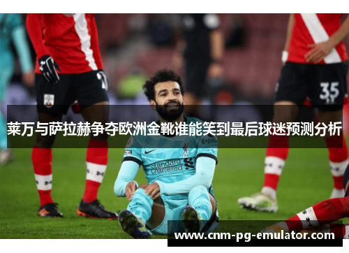 莱万与萨拉赫争夺欧洲金靴谁能笑到最后球迷预测分析 莱万与萨拉赫争夺欧洲金靴谁能笑到最后球迷预测分析