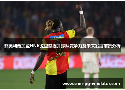 菲奥利奇加盟HNK戈里察提升球队竞争力及未来发展前景分析