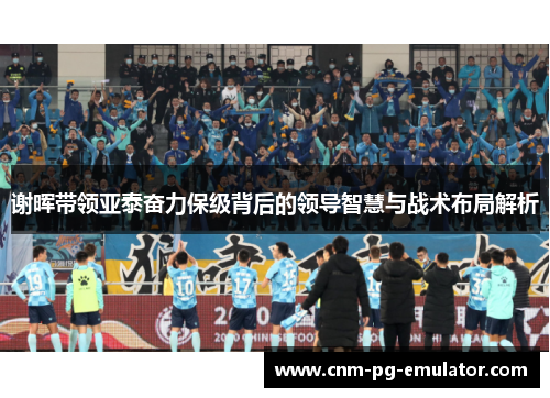 谢晖带领亚泰奋力保级背后的领导智慧与战术布局解析 谢晖带领亚泰奋力保级背后的领导智慧与战术布局解析