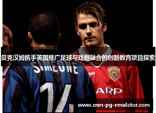 贝克汉姆携手英国推广足球与戏剧融合的创新教育项目探索 贝克汉姆携手英国推广足球与戏剧融合的创新教育项目探索