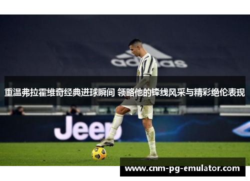 重温弗拉霍维奇经典进球瞬间 领略他的锋线风采与精彩绝伦表现