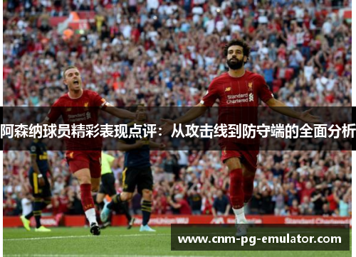 阿森纳球员精彩表现点评:从攻击线到防守端的全面分析 阿森纳球员精彩表现点评:从攻击线到防守端的全面分析