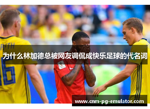 为什么林加德总被网友调侃成快乐足球的代名词 为什么林加德总被网友调侃成快乐足球的代名词