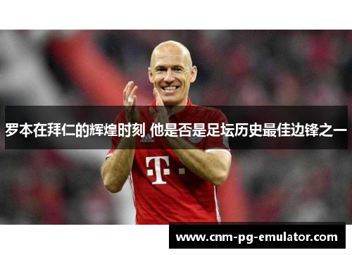 罗本在拜仁的辉煌时刻 他是否是足坛历史最佳边锋之一 罗本在拜仁的辉煌时刻 他是否是足坛历史最佳边锋之一