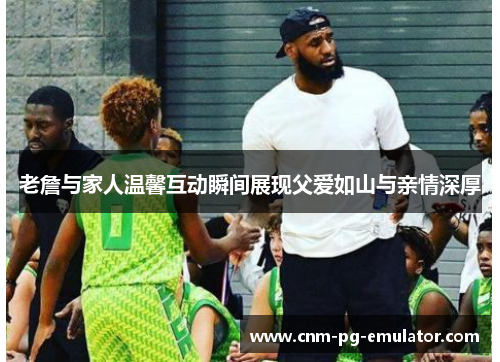 老詹与家人温馨互动瞬间展现父爱如山与亲情深厚