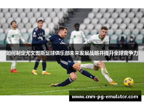 如何制定尤文图斯足球俱乐部未来发展战略并提升全球竞争力 如何制定尤文图斯足球俱乐部未来发展战略并提升全球竞争力