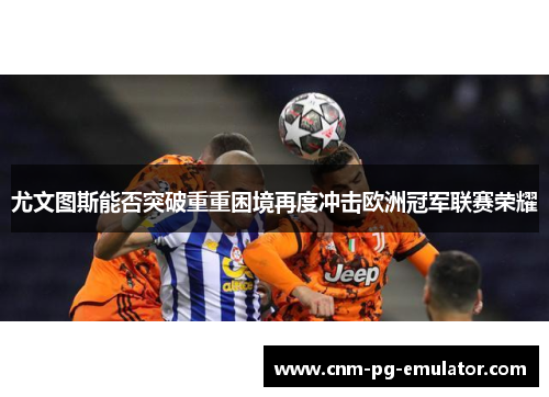 尤文图斯能否突破重重困境再度冲击欧洲冠军联赛荣耀