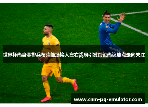 世界杯热身赛排兵布阵临场换人左右战局引发舆论热议焦点走向关注