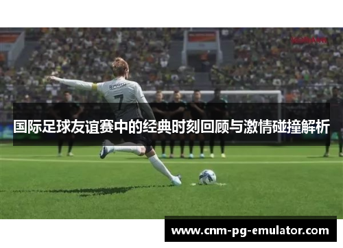 国际足球友谊赛中的经典时刻回顾与激情碰撞解析 国际足球友谊赛中的经典时刻回顾与激情碰撞解析