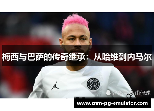 梅西与巴萨的传奇继承：从哈维到内马尔