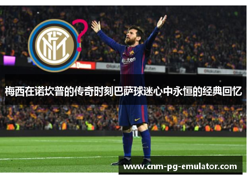 梅西在诺坎普的传奇时刻巴萨球迷心中永恒的经典回忆