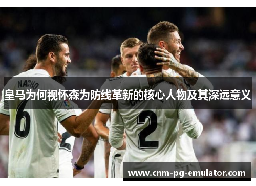 皇马为何视怀森为防线革新的核心人物及其深远意义 皇马为何视怀森为防线革新的核心人物及其深远意义
