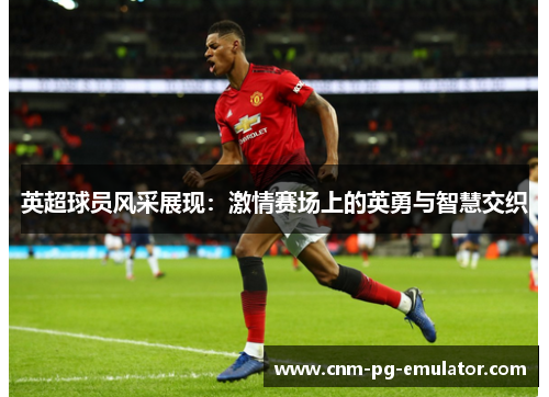 英超球员风采展现：激情赛场上的英勇与智慧交织