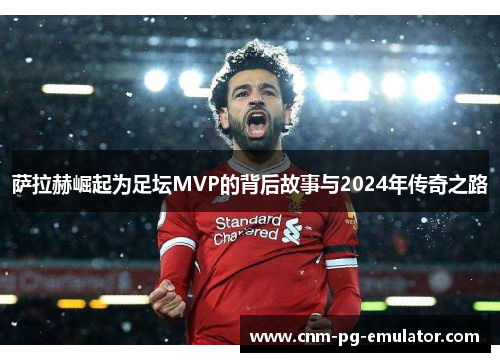 萨拉赫崛起为足坛MVP的背后故事与2024年传奇之路 萨拉赫崛起为足坛MVP的背后故事与2024年传奇之路
