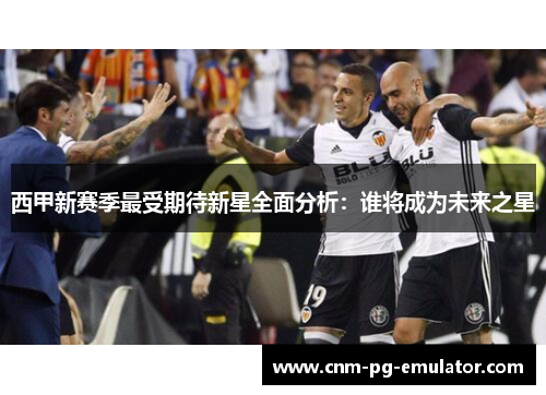 西甲新赛季最受期待新星全面分析：谁将成为未来之星