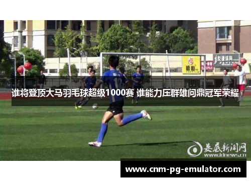 谁将登顶大马羽毛球超级1000赛 谁能力压群雄问鼎冠军荣耀 谁将登顶大马羽毛球超级1000赛 谁能力压群雄问鼎冠军荣耀