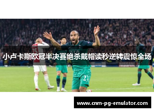 小卢卡斯欧冠半决赛绝杀戴帽读秒逆转震惊全场 小卢卡斯欧冠半决赛绝杀戴帽读秒逆转震惊全场