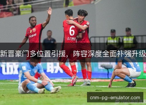 新晋豪门多位置引援，阵容深度全面补强升级